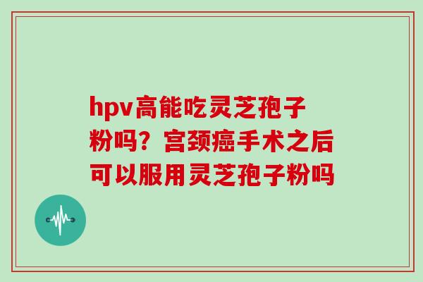 hpv高能吃灵芝孢子粉吗？宫颈手术之后可以服用灵芝孢子粉吗