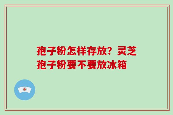 孢子粉怎样存放？灵芝孢子粉要不要放冰箱