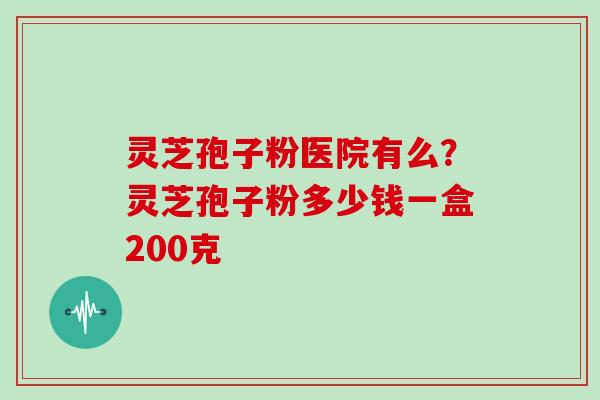 灵芝孢子粉医院有么？灵芝孢子粉多少钱一盒200克