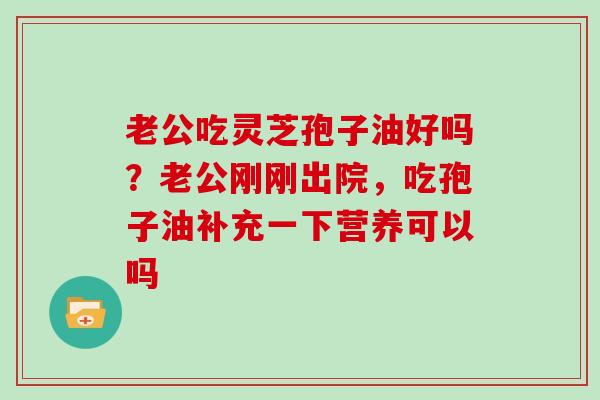 老公吃灵芝孢子油好吗？老公刚刚出院，吃孢子油补充一下营养可以吗