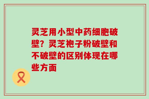 灵芝用小型细胞破壁？灵芝袍子粉破壁和不破壁的区别体现在哪些方面