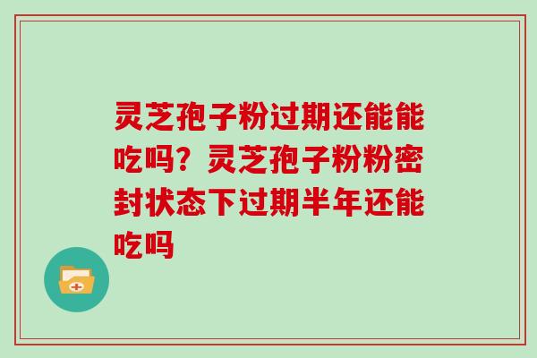 灵芝孢子粉过期还能能吃吗？灵芝孢子粉粉密封状态下过期半年还能吃吗