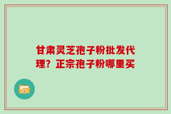 甘肃灵芝孢子粉批发代理？正宗孢子粉哪里买