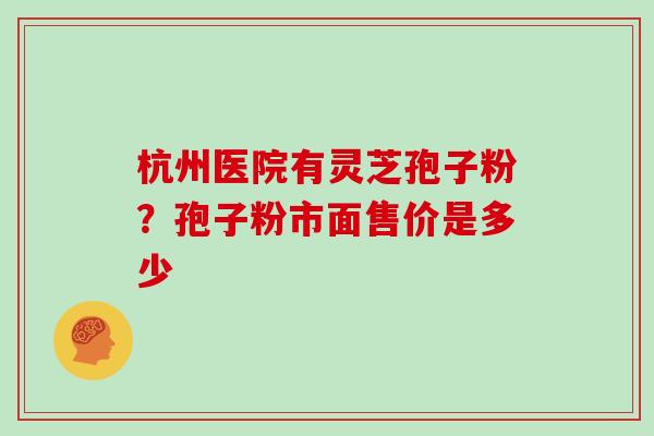 杭州医院有灵芝孢子粉？孢子粉市面售价是多少