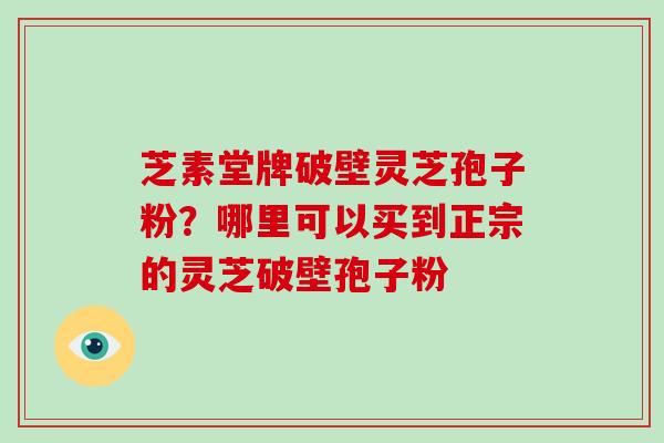 芝素堂牌破壁灵芝孢子粉？哪里可以买到正宗的灵芝破壁孢子粉