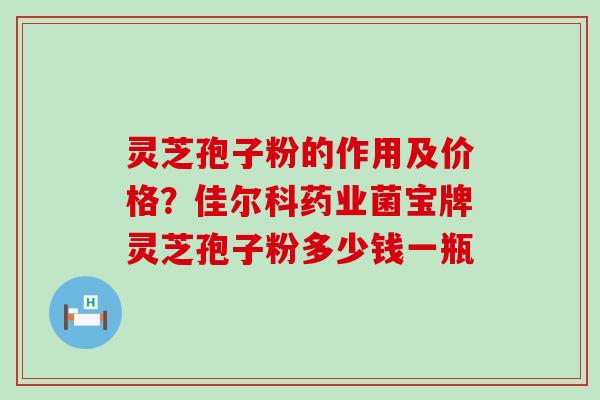 灵芝孢子粉的作用及价格？佳尔科药业菌宝牌灵芝孢子粉多少钱一瓶