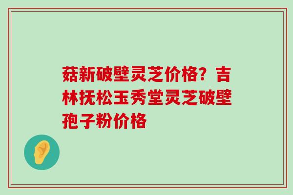 菇新破壁灵芝价格？吉林抚松玉秀堂灵芝破壁孢子粉价格