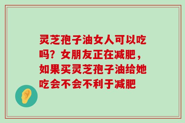 灵芝孢子油女人可以吃吗？女朋友正在，如果买灵芝孢子油给她吃会不会不利于