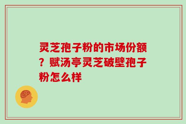 灵芝孢子粉的市场份额？赋汤亭灵芝破壁孢子粉怎么样