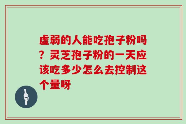 虚弱的人能吃孢子粉吗？灵芝孢子粉的一天应该吃多少怎么去控制这个量呀