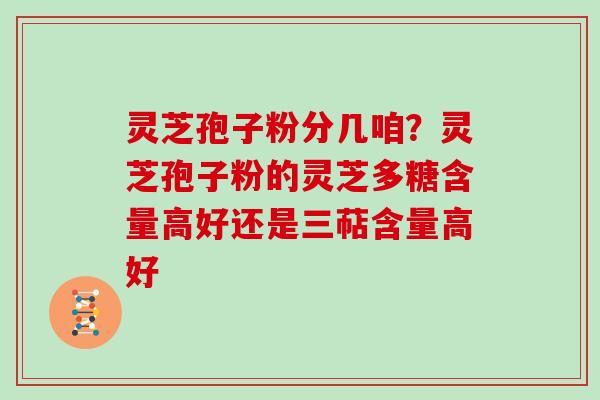 灵芝孢子粉分几咱？灵芝孢子粉的灵芝多糖含量高好还是三萜含量高好