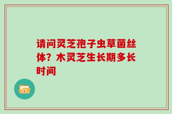 请问灵芝孢子虫草菌丝体？木灵芝生长期多长时间