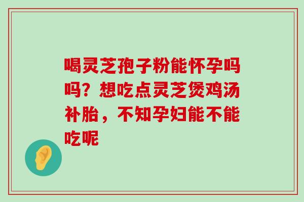 喝灵芝孢子粉能怀孕吗吗？想吃点灵芝煲鸡汤补胎，不知孕妇能不能吃呢