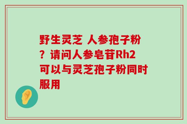 野生灵芝 人参孢子粉？请问人参皂苷Rh2可以与灵芝孢子粉同时服用