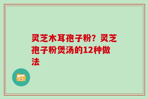 灵芝木耳孢子粉？灵芝孢子粉煲汤的12种做法