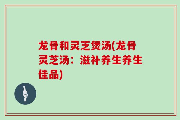 龙骨和灵芝煲汤(龙骨灵芝汤：滋补养生养生佳品)