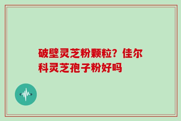 破壁灵芝粉颗粒？佳尔科灵芝孢子粉好吗