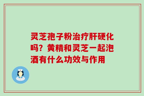 灵芝孢子粉吗？黄精和灵芝一起泡酒有什么功效与作用