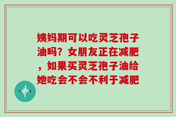 姨妈期可以吃灵芝孢子油吗？女朋友正在，如果买灵芝孢子油给她吃会不会不利于