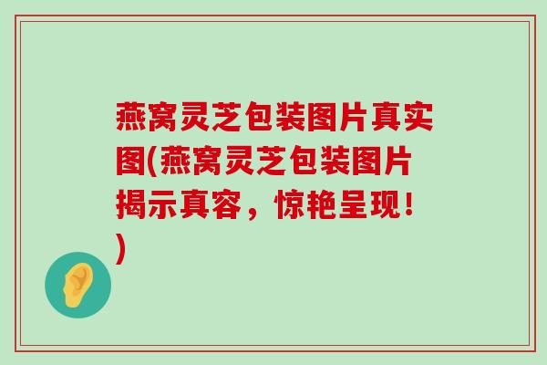 燕窝灵芝包装图片真实图(燕窝灵芝包装图片揭示真容，惊艳呈现！)