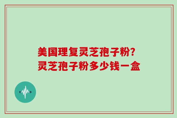 美国理复灵芝孢子粉？灵芝孢子粉多少钱一盒