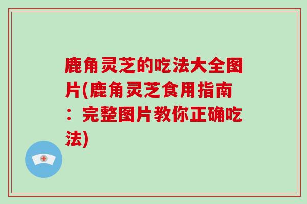 鹿角灵芝的吃法大全图片(鹿角灵芝食用指南：完整图片教你正确吃法)