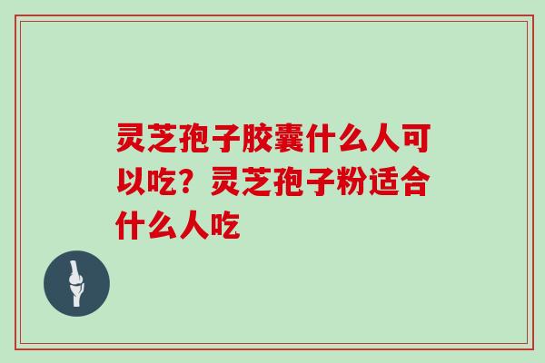 灵芝孢子胶囊什么人可以吃？灵芝孢子粉适合什么人吃