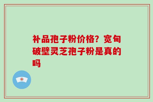 补品孢子粉价格？宽甸破壁灵芝孢子粉是真的吗