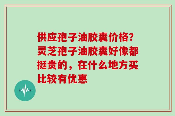 供应孢子油胶囊价格？灵芝孢子油胶囊好像都挺贵的，在什么地方买比较有优惠