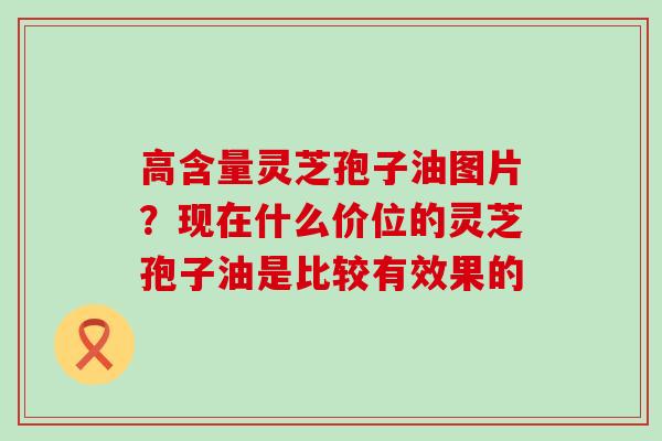 高含量灵芝孢子油图片？现在什么价位的灵芝孢子油是比较有效果的