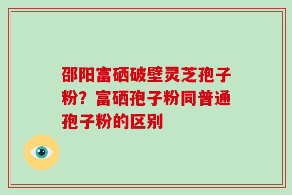 邵阳富硒破壁灵芝孢子粉？富硒孢子粉同普通孢子粉的区别