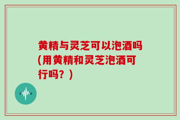 黄精与灵芝可以泡酒吗(用黄精和灵芝泡酒可行吗？)