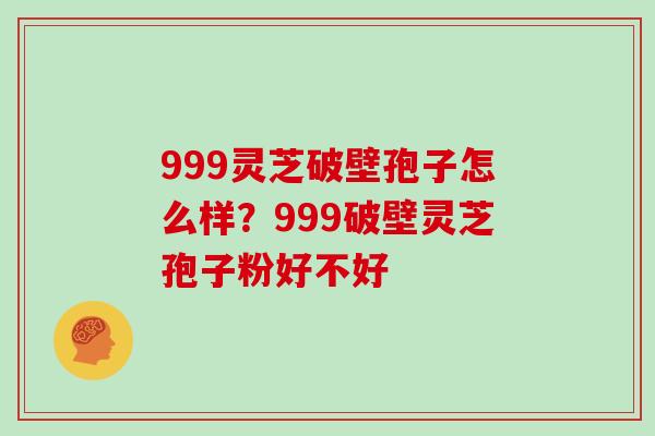 999灵芝破壁孢子怎么样？999破壁灵芝孢子粉好不好