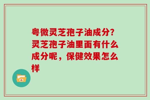 粤微灵芝孢子油成分？灵芝孢子油里面有什么成分呢，保健效果怎么样