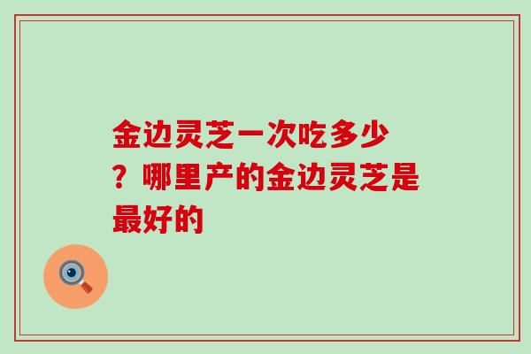 金边灵芝一次吃多少 ？哪里产的金边灵芝是好的