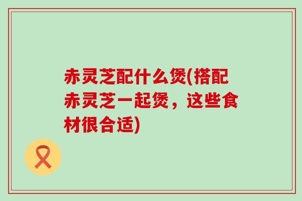 赤灵芝配什么煲(搭配赤灵芝一起煲，这些食材很合适)