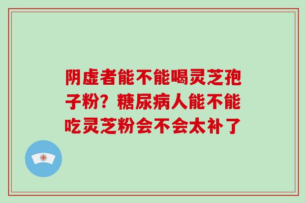 阴虚者能不能喝灵芝孢子粉？人能不能吃灵芝粉会不会太补了