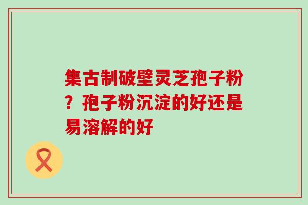 集古制破壁灵芝孢子粉？孢子粉沉淀的好还是易溶解的好