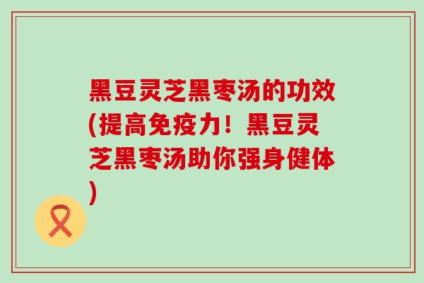 黑豆灵芝黑枣汤的功效(提高免疫力！黑豆灵芝黑枣汤助你强身健体)