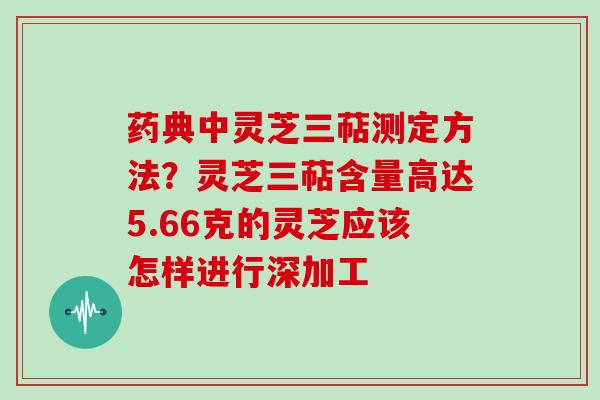 药典中灵芝三萜测定方法？灵芝三萜含量高达5.66克的灵芝应该怎样进行深加工