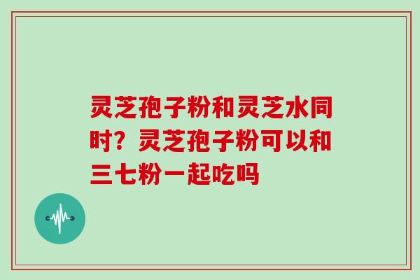 灵芝孢子粉和灵芝水同时？灵芝孢子粉可以和三七粉一起吃吗