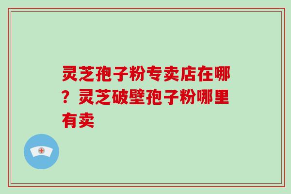 灵芝孢子粉专卖店在哪？灵芝破壁孢子粉哪里有卖