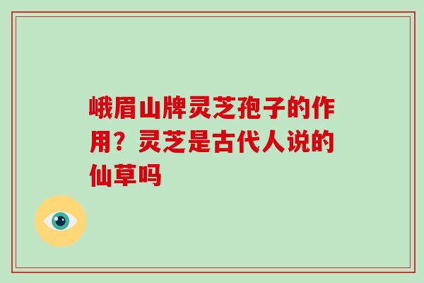 峨眉山牌灵芝孢子的作用？灵芝是古代人说的仙草吗