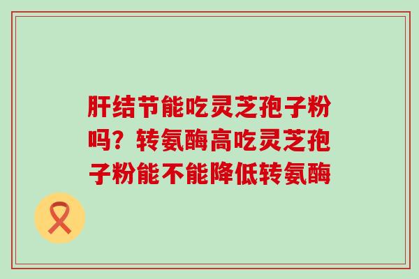 结节能吃灵芝孢子粉吗？转氨酶高吃灵芝孢子粉能不能降低转氨酶