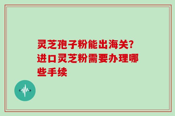 灵芝孢子粉能出海关？进口灵芝粉需要办理哪些手续