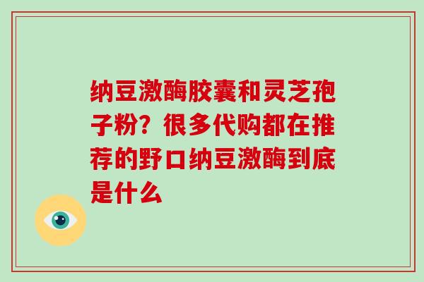 纳豆激酶胶囊和灵芝孢子粉？很多代购都在推荐的野口纳豆激酶到底是什么