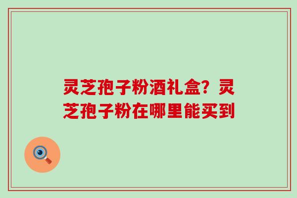 灵芝孢子粉酒礼盒？灵芝孢子粉在哪里能买到