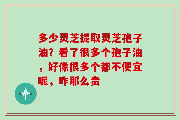 多少灵芝提取灵芝孢子油？看了很多个孢子油，好像很多个都不便宜呢，咋那么贵