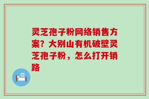 灵芝孢子粉网络销售方案？大别山有机破壁灵芝孢子粉，怎么打开销路