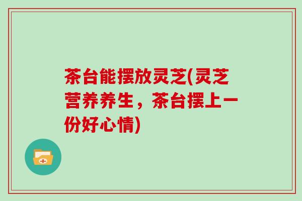 茶台能摆放灵芝(灵芝营养养生，茶台摆上一份好心情)